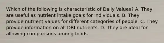 Which of the following is characteristic of Daily Values? A. They are useful as nutrient intake goals for individuals. B. They provide nutrient values for different categories of people. C. They provide information on all DRI nutrients. D. They are ideal for allowing comparisons among foods.