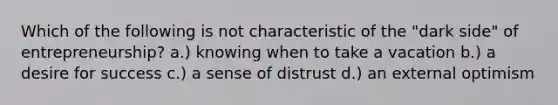 Which of the following is not characteristic of the "dark side" of entrepreneurship? a.) knowing when to take a vacation b.) a desire for success c.) a sense of distrust d.) an external optimism