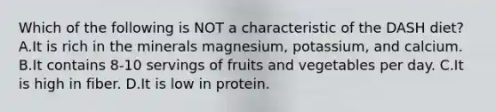 Which of the following is NOT a characteristic of the DASH diet? A.It is rich in the minerals magnesium, potassium, and calcium. B.It contains 8-10 servings of fruits and vegetables per day. C.It is high in fiber. D.It is low in protein.