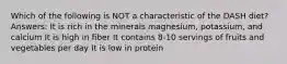 Which of the following is NOT a characteristic of the DASH diet? Answers: It is rich in the minerals magnesium, potassium, and calcium It is high in fiber It contains 8-10 servings of fruits and vegetables per day It is low in protein