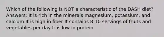 Which of the following is NOT a characteristic of the DASH diet? Answers: It is rich in the minerals magnesium, potassium, and calcium It is high in fiber It contains 8-10 servings of fruits and vegetables per day It is low in protein