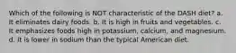 Which of the following is NOT characteristic of the DASH diet? a. It eliminates dairy foods. b. It is high in fruits and vegetables. c. It emphasizes foods high in potassium, calcium, and magnesium. d. It is lower in sodium than the typical American diet.