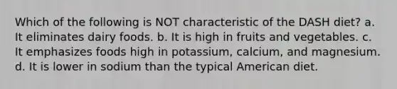 Which of the following is NOT characteristic of the DASH diet? a. It eliminates dairy foods. b. It is high in fruits and vegetables. c. It emphasizes foods high in potassium, calcium, and magnesium. d. It is lower in sodium than the typical American diet.