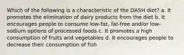 Which of the following is a characteristic of the DASH diet? a. It promotes the elimination of dairy products from the diet b. It encourages people to consume low-fat, fat-free and/or low-sodium options of processed foods c. It promotes a high consumption of fruits and vegetables d. It encourages people to decrease their consumption of fish