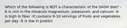Which of the following is NOT a characteristic of the DASH diet? -It is rich in the minerals magnesium, potassium, and calcium -It is high in fiber -It contains 8-10 servings of fruits and vegetables per day -It is low in protein