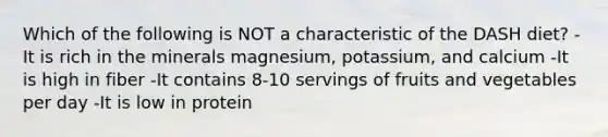 Which of the following is NOT a characteristic of the DASH diet? -It is rich in the minerals magnesium, potassium, and calcium -It is high in fiber -It contains 8-10 servings of fruits and vegetables per day -It is low in protein