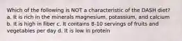 Which of the following is NOT a characteristic of the DASH diet? a. It is rich in the minerals magnesium, potassium, and calcium b. It is high in fiber c. It contains 8-10 servings of fruits and vegetables per day d. It is low in protein