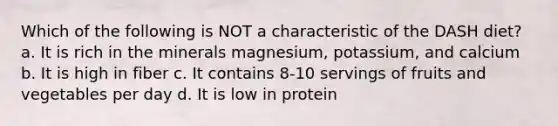 Which of the following is NOT a characteristic of the DASH diet? a. It is rich in the minerals magnesium, potassium, and calcium b. It is high in fiber c. It contains 8-10 servings of fruits and vegetables per day d. It is low in protein