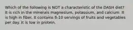 Which of the following is NOT a characteristic of the DASH diet? It is rich in the minerals magnesium, potassium, and calcium. It is high in fiber. It contains 8-10 servings of fruits and vegetables per day. It is low in protein.