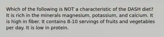 Which of the following is NOT a characteristic of the DASH diet? It is rich in the minerals magnesium, potassium, and calcium. It is high in fiber. It contains 8-10 servings of fruits and vegetables per day. It is low in protein.