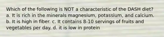 Which of the following is NOT a characteristic of the DASH diet? a. It is rich in the minerals magnesium, potassium, and calcium. b. It is high in fiber. c. It contains 8-10 servings of fruits and vegetables per day. d. it is low in protein