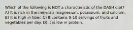 Which of the following is NOT a characteristic of the DASH diet? A) It is rich in the minerals magnesium, potassium, and calcium. B) It is high in fiber. C) It contains 8-10 servings of fruits and vegetables per day. D) It is low in protein.