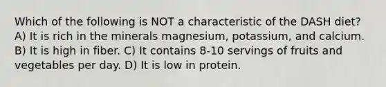 Which of the following is NOT a characteristic of the DASH diet? A) It is rich in the minerals magnesium, potassium, and calcium. B) It is high in fiber. C) It contains 8-10 servings of fruits and vegetables per day. D) It is low in protein.