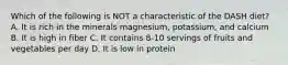 Which of the following is NOT a characteristic of the DASH diet? A. It is rich in the minerals magnesium, potassium, and calcium B. It is high in fiber C. It contains 8-10 servings of fruits and vegetables per day D. It is low in protein