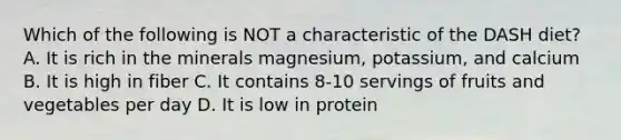 Which of the following is NOT a characteristic of the DASH diet? A. It is rich in the minerals magnesium, potassium, and calcium B. It is high in fiber C. It contains 8-10 servings of fruits and vegetables per day D. It is low in protein