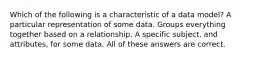 Which of the following is a characteristic of a data model? A particular representation of some data. Groups everything together based on a relationship. A specific subject, and attributes, for some data. All of these answers are correct.