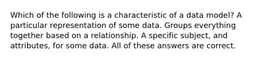 Which of the following is a characteristic of a data model? A particular representation of some data. Groups everything together based on a relationship. A specific subject, and attributes, for some data. All of these answers are correct.