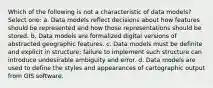 Which of the following is not a characteristic of data models? Select one: a. Data models reflect decisions about how features should be represented and how those representations should be stored. b. Data models are formalized digital versions of abstracted geographic features. c. Data models must be definite and explicit in structure; failure to implement such structure can introduce undesirable ambiguity and error. d. Data models are used to define the styles and appearances of cartographic output from GIS software.