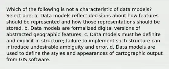 Which of the following is not a characteristic of data models? Select one: a. Data models reflect decisions about how features should be represented and how those representations should be stored. b. Data models are formalized digital versions of abstracted geographic features. c. Data models must be definite and explicit in structure; failure to implement such structure can introduce undesirable ambiguity and error. d. Data models are used to define the styles and appearances of cartographic output from GIS software.