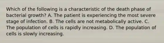 Which of the following is a characteristic of the death phase of bacterial growth? A. The patient is experiencing the most severe stage of infection. B. The cells are not metabolically active. C. The population of cells is rapidly increasing. D. The population of cells is slowly increasing.