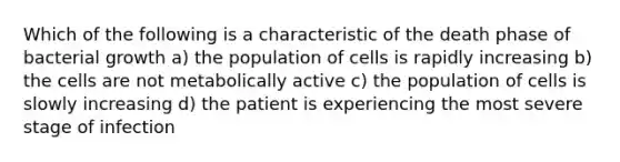 Which of the following is a characteristic of the death phase of bacterial growth a) the population of cells is rapidly increasing b) the cells are not metabolically active c) the population of cells is slowly increasing d) the patient is experiencing the most severe stage of infection