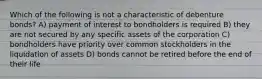 Which of the following is not a characteristic of debenture bonds? A) payment of interest to bondholders is required B) they are not secured by any specific assets of the corporation C) bondholders have priority over common stockholders in the liquidation of assets D) bonds cannot be retired before the end of their life