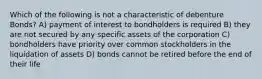 Which of the following is not a characteristic of debenture Bonds? A) payment of interest to bondholders is required B) they are not secured by any specific assets of the corporation C) bondholders have priority over common stockholders in the liquidation of assets D) bonds cannot be retired before the end of their life