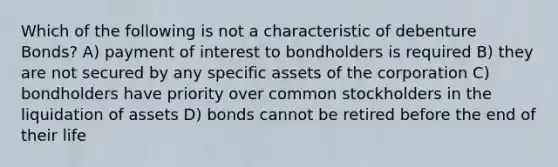 Which of the following is not a characteristic of debenture Bonds? A) payment of interest to bondholders is required B) they are not secured by any specific assets of the corporation C) bondholders have priority over common stockholders in the liquidation of assets D) bonds cannot be retired before the end of their life