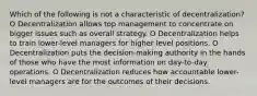 Which of the following is not a characteristic of decentralization? O Decentralization allows top management to concentrate on bigger issues such as overall strategy. O Decentralization helps to train lower-level managers for higher level positions. O Decentralization puts the decision-making authority in the hands of those who have the most information on day-to-day operations. O Decentralization reduces how accountable lower-level managers are for the outcomes of their decisions.