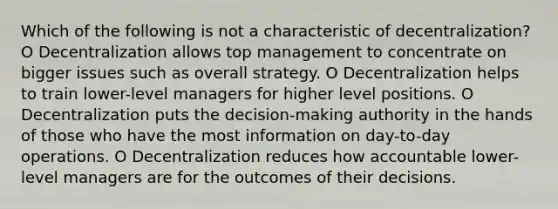 Which of the following is not a characteristic of decentralization? O Decentralization allows top management to concentrate on bigger issues such as overall strategy. O Decentralization helps to train lower-level managers for higher level positions. O Decentralization puts the decision-making authority in the hands of those who have the most information on day-to-day operations. O Decentralization reduces how accountable lower-level managers are for the outcomes of their decisions.