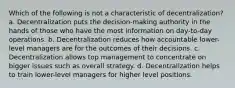 Which of the following is not a characteristic of decentralization? a. Decentralization puts the decision-making authority in the hands of those who have the most information on day-to-day operations. b. Decentralization reduces how accountable lower-level managers are for the outcomes of their decisions. c. Decentralization allows top management to concentrate on bigger issues such as overall strategy. d. Decentralization helps to train lower-level managers for higher level positions.