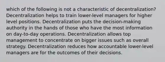 which of the following is not a characteristic of decentralization? Decentralization helps to train lower-level managers for higher level positions. Decentralization puts the decision-making authority in the hands of those who have the most information on day-to-day operations. Decentralization allows top management to concentrate on bigger issues such as overall strategy. Decentralization reduces how accountable lower-level managers are for the outcomes of their decisions.