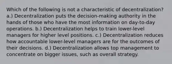 Which of the following is not a characteristic of decentralization? a.) Decentralization puts the decision-making authority in the hands of those who have the most information on day-to-day operations. b.) Decentralization helps to train lower-level managers for higher level positions. c.) Decentralization reduces how accountable lower-level managers are for the outcomes of their decisions. d.) Decentralization allows top management to concentrate on bigger issues, such as overall strategy.