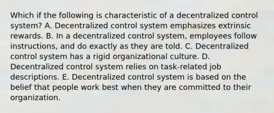 Which if the following is characteristic of a decentralized control system? A. Decentralized control system emphasizes extrinsic rewards. B. In a decentralized control system, employees follow instructions, and do exactly as they are told. C. Decentralized control system has a rigid organizational culture. D. Decentralized control system relies on task-related job descriptions. E. Decentralized control system is based on the belief that people work best when they are committed to their organization.