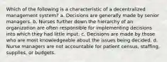 Which of the following is a characteristic of a decentralized management system? a. Decisions are generally made by senior managers. b. Nurses further down the hierarchy of an organization are often responsible for implementing decisions into which they had little input. c. Decisions are made by those who are most knowledgeable about the issues being decided. d. Nurse managers are not accountable for patient census, staffing, supplies, or budgets.