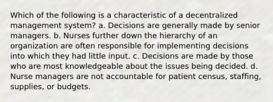 Which of the following is a characteristic of a decentralized management system? a. Decisions are generally made by senior managers. b. Nurses further down the hierarchy of an organization are often responsible for implementing decisions into which they had little input. c. Decisions are made by those who are most knowledgeable about the issues being decided. d. Nurse managers are not accountable for patient census, staffing, supplies, or budgets.