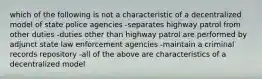 which of the following is not a characteristic of a decentralized model of state police agencies -separates highway patrol from other duties -duties other than highway patrol are performed by adjunct state law enforcement agencies -maintain a criminal records repository -all of the above are characteristics of a decentralized model