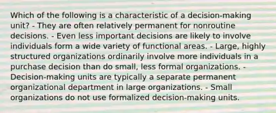 Which of the following is a characteristic of a decision-making unit? - They are often relatively permanent for nonroutine decisions. - Even less important decisions are likely to involve individuals form a wide variety of functional areas. - Large, highly structured organizations ordinarily involve more individuals in a purchase decision than do small, less formal organizations. - Decision-making units are typically a separate permanent organizational department in large organizations. - Small organizations do not use formalized decision-making units.