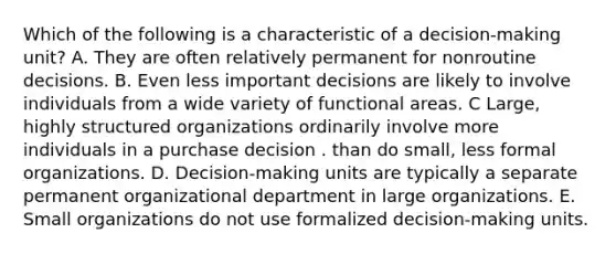 Which of the following is a characteristic of a decision-making unit? A. They are often relatively permanent for nonroutine decisions. B. Even less important decisions are likely to involve individuals from a wide variety of functional areas. C Large, highly structured organizations ordinarily involve more individuals in a purchase decision . than do small, less formal organizations. D. Decision-making units are typically a separate permanent organizational department in large organizations. E. Small organizations do not use formalized decision-making units.