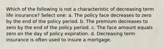 Which of the following is not a characteristic of decreasing term life insurance? Select one: a. The policy face decreases to zero by the end of the policy period. b. The premium decreases to zero by the end of the policy period. c. The face amount equals zero on the day of policy expiration. d. Decreasing term insurance is often used to insure a mortgage.