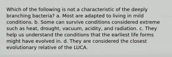 Which of the following is not a characteristic of the deeply branching bacteria? a. Most are adapted to living in mild conditions. b. Some can survive conditions considered extreme such as heat, drought, vacuum, acidity, and radiation. c. They help us understand the conditions that the earliest life forms might have evolved in. d. They are considered the closest evolutionary relative of the LUCA.