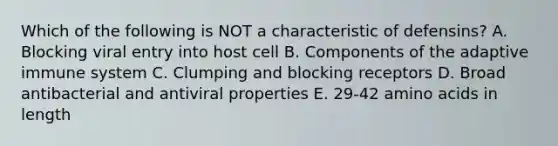 Which of the following is NOT a characteristic of defensins? A. Blocking viral entry into host cell B. Components of the adaptive immune system C. Clumping and blocking receptors D. Broad antibacterial and antiviral properties E. 29-42 amino acids in length