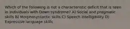 Which of the following is not a characteristic deficit that is seen in individuals with Down syndrome? A) Social and pragmatic skills B) Morphosyntactic skills C) Speech intelligibility D) Expressive language skills