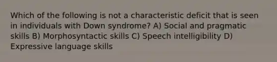 Which of the following is not a characteristic deficit that is seen in individuals with Down syndrome? A) Social and pragmatic skills B) Morphosyntactic skills C) Speech intelligibility D) Expressive language skills