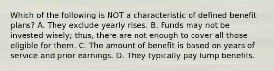 Which of the following is NOT a characteristic of defined benefit plans? A. They exclude yearly rises. B. Funds may not be invested wisely; thus, there are not enough to cover all those eligible for them. C. The amount of benefit is based on years of service and prior earnings. D. They typically pay lump benefits.