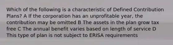 Which of the following is a characteristic of Defined Contribution Plans? A If the corporation has an unprofitable year, the contribution may be omitted B The assets in the plan grow tax free C The annual benefit varies based on length of service D This type of plan is not subject to ERISA requirements