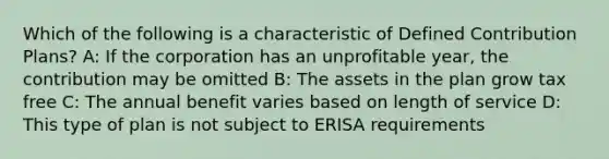 Which of the following is a characteristic of Defined Contribution Plans? A: If the corporation has an unprofitable year, the contribution may be omitted B: The assets in the plan grow tax free C: The annual benefit varies based on length of service D: This type of plan is not subject to ERISA requirements