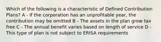 Which of the following is a characteristic of Defined Contribution Plans? A - If the corporation has an unprofitable year, the contribution may be omitted B - The assets in the plan grow tax free C - The annual benefit varies based on length of service D - This type of plan is not subject to ERISA requirements