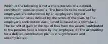 Which of the following is not a characteristic of a defined-contribution pension plan? a) The benefits to be received by employees are determined by an employee's highest compensation level defined by the terms of the plan. b) The employer's contribution each period is based on a formula. c) The benefit of gain or the risk of loss from the assets contributed to the pension fund is borne by the employee. d) The accounting for a defined-contribution plan is straightforward and uncomplicated.