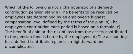 Which of the following is not a characteristic of a defined-contribution pension plan? a) The benefits to be received by employees are determined by an employee's highest compensation level defined by the terms of the plan. b) The employer's contribution each period is based on a formula. c) The benefit of gain or the risk of loss from the assets contributed to the pension fund is borne by the employee. d) The accounting for a defined-contribution plan is straightforward and uncomplicated.